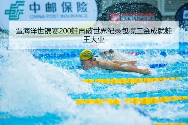 覃海洋世锦赛200蛙再破世界纪录包揽三金成就蛙王大业